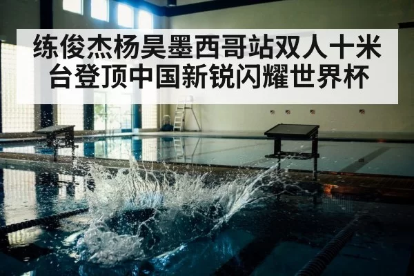 练俊杰杨昊墨西哥站双人十米台登顶中国新锐闪耀世界杯