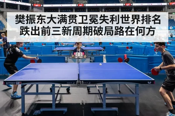 樊振东大满贯卫冕失利世界排名跌出前三新周期破局路在何方