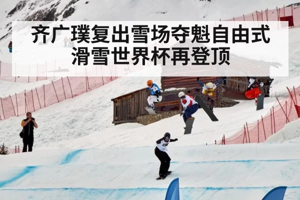 齐广璞复出雪场夺魁自由式滑雪世界杯再登顶