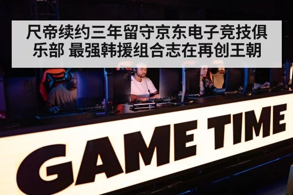 尺帝续约三年留守京东电子竞技俱乐部 最强韩援组合志在再创王朝