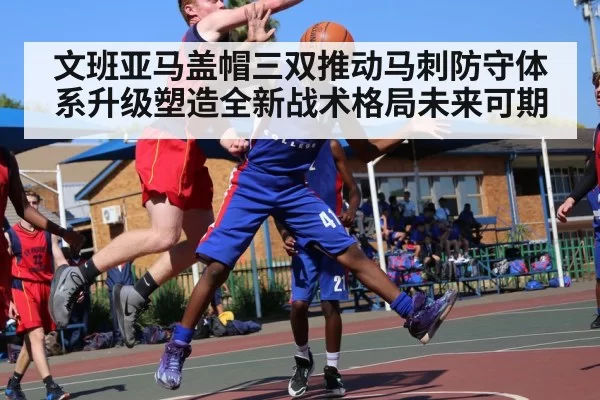文班亚马盖帽三双推动马刺防守体系升级塑造全新战术格局未来可期