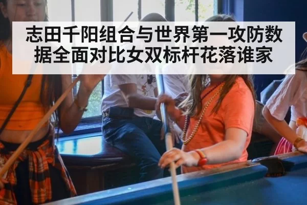 志田千阳组合与世界第一攻防数据全面对比女双标杆花落谁家